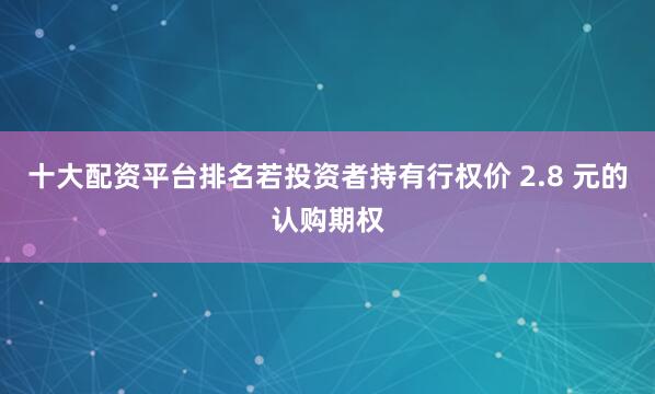 十大配资平台排名若投资者持有行权价 2.8 元的认购期权